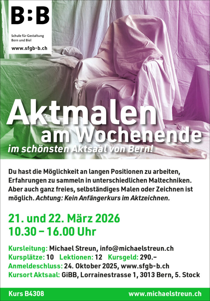 michaelstreun.ch, Oil on Canvas, Michael Streun, Schweiz, Thun, Schweizer Maler, Malerei, Painter, Figurative Malerei, figurative painting, portrait painting, Zeichnung, Objekte, Radierung, Porträt, Surreal, Ölmalerei, Öl auf Leinwand, Oil on Canvas,  Kohlezeichnung, Pastellzeichnung, Fotografie, Video, Ausstellungen, Galerie, Puberty, Projekte, Installationen, Klingende Köpfe, Blues Legends, Mario Capitanio, Peter Gurtner, Carlo Brenni, Georges Müller, Peter Müller, MC Anliker, Jamie Wong-Li, Sandee, Walter Schmocker, Markus Heiniger, Jimy Hofer, Simon La Bey, Schmidi Schmidhauser, Rhonda Dorsey, Shirley Grimes, Gölä, Tinu Heiniger, Christine Lauterburg, Marc Storace, Mich Gerber, Büne Huber, Hank Shizzoe, Kuno Lauener, Sina, Elvis, Alberto Giacometti, B.B. King, Buddy Guy, John Lee Hooker, Kurse, Malkurs, Ölmalen, Porträt in Öl, Objekte in Öl, Aktzeichnen, Aktmalen, sfgb-b.ch, Schule für Gestaltung Bern und Biel, Galerie Art-Etage Biel, Kunsthaus Interlaken, Kunstmuseum Thun, www.atelierstreun.ch, Atelierhaus Thun, www.atelierhausthun.ch, Painting, Swiss Painter, Oilpainting, Drawing, Etching, Portrait, Oil Portrait, Surreal, figurative painting, Oil on Canvas, Oil on Cardboard, Oil on Paper, Berlin, Atelierstipendium, Atelierhaus, www.atelierhaus.ch, Cantonale Berne Jura, Skizzen, Studien, Plastic, Ablösung, Puberty, Pubertät, Adoleszenz, Umbruch, Umwälzungen, Corona-Krise, Zeitenwende, Habitat, Trip, Klimawandel, Übergang, Warner, Überdreht, Satellit.Space Thun, Der Schacht, futuristische Akte, Galerie Tammen Berlin, Robert Walser, Senfies, Farbfinderin, Spannungsfeld, Verschlingung, Die Vorleserin, Überdreht, Begehung, Projekt Talk, Klimawandel, der Schacht, Wandlung, Zündung, der Sog, Nachtlager, der Graben, Habitat, Vorspäherin, Zeitenwende, Galerie Tammen Berlin, Positions Berlin, In Rage, Hedemannstrasse, Christoph Tannert, Kurs B4308 Aktmalen am Wochenende 
Möglichkeit an langen Positionen zu arbeiten, Erfahrungen sammeln in
unterschiedlichen Maltechniken. Aber auch ganz freies, selbstständiges
Malen oder Zeichnen soll möglich sein. Kein Anfängerkurs im Aktzeichnen.
Samstag/Sonntag, 21. und 22. März 2026, 10.30 bis 16.00 Uhr
Lorrainestrasse 1, Aktsaal, 5. Stock
Maximal 10 Kursplätze. 12 Lektionen, Berufstätige: 290.–