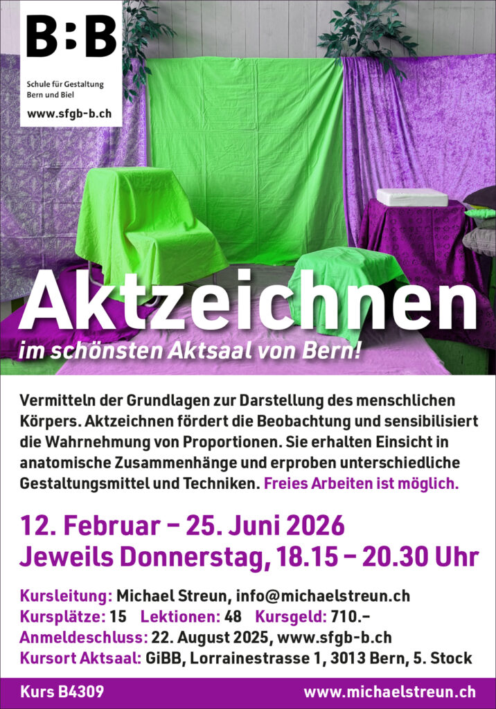 michaelstreun.ch, Oil on Canvas, Michael Streun, Schweiz, Thun, Schweizer Maler, Malerei, Painter, Figurative Malerei, figurative painting, portrait painting, Zeichnung, Objekte, Radierung, Porträt, Surreal, Ölmalerei, Öl auf Leinwand, Oil on Canvas,  Kohlezeichnung, Pastellzeichnung, Fotografie, Video, Ausstellungen, Galerie, Puberty, Projekte, Installationen, Klingende Köpfe, Blues Legends, Mario Capitanio, Peter Gurtner, Carlo Brenni, Georges Müller, Peter Müller, MC Anliker, Jamie Wong-Li, Sandee, Walter Schmocker, Markus Heiniger, Jimy Hofer, Simon La Bey, Schmidi Schmidhauser, Rhonda Dorsey, Shirley Grimes, Gölä, Tinu Heiniger, Christine Lauterburg, Marc Storace, Mich Gerber, Büne Huber, Hank Shizzoe, Kuno Lauener, Sina, Elvis, Alberto Giacometti, B.B. King, Buddy Guy, John Lee Hooker, Kurse, Malkurs, Ölmalen, Porträt in Öl, Objekte in Öl, Aktzeichnen, Aktmalen, sfgb-b.ch, Schule für Gestaltung Bern und Biel, Galerie Art-Etage Biel, Kunsthaus Interlaken, Kunstmuseum Thun, www.atelierstreun.ch, Atelierhaus Thun, www.atelierhausthun.ch, Painting, Swiss Painter, Oilpainting, Drawing, Etching, Portrait, Oil Portrait, Surreal, figurative painting, Oil on Canvas, Oil on Cardboard, Oil on Paper, Berlin, Atelierstipendium, Atelierhaus, www.atelierhaus.ch, Cantonale Berne Jura, Skizzen, Studien, Plastic, Ablösung, Puberty, Pubertät, Adoleszenz, Umbruch, Umwälzungen, Corona-Krise, Zeitenwende, Habitat, Trip, Klimawandel, Übergang, Warner, Überdreht, Satellit.Space Thun, Der Schacht, futuristische Akte, Galerie Tammen Berlin, Robert Walser, Senfies, Farbfinderin, Spannungsfeld, Verschlingung, Die Vorleserin, Überdreht, Begehung, Projekt Talk, Klimawandel, der Schacht, Wandlung, Zündung, der Sog, Nachtlager, der Graben, Habitat, Vorspäherin, Zeitenwende, Galerie Tammen Berlin, Positions Berlin, In Rage, Hedemannstrasse, Christoph Tannert, Kurs B4309 Aktzeichnen
Vermitteln der Grundlagen zur Darstellung des menschlichen Körpers.
Aktzeichnen fördert die Beobachtung und sensibilisiert die Wahrnehmung
von Proportionen. Sie erhalten Einsicht in anatomische Zusammenhänge
und erproben unterschiedliche Gestaltungsmittel und Techniken.
12. Februar bis 25. Juni 2026, 16 Abende, 48 Lektionen
Donnerstags, 18.15 bis 20.30 Uhr, Lorrainestrasse 1, Aktsaal, 5. Stock
Maximal 16 Kursplätze. Berufstätige: 720.– / Lernende: 60.–
Anmeldungen übers Sekretariat schon möglich: kurse@sfgb-b.ch
Link zur Kursseite SFGB/Aktzeichnen ab ende Nov, Kurse 2025 
Aktzeichnen an der SFGB/Schule für Gestaltung Bern, Frühlingssemester, Herbstsemester, Aktzeichnen in Bern, Aktzeichnen in der Region, Freies Arbeiten ist möglich