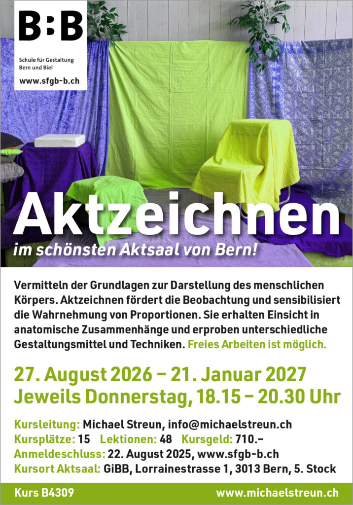 michaelstreun.ch, Oil on Canvas, Michael Streun, Schweiz, Thun, Schweizer Maler, Malerei, Painter, Figurative Malerei, figurative painting, portrait painting, Zeichnung, Objekte, Radierung, Porträt, Surreal, Ölmalerei, Öl auf Leinwand, Oil on Canvas,  Kohlezeichnung, Pastellzeichnung, Fotografie, Video, Ausstellungen, Galerie, Puberty, Projekte, Installationen, Klingende Köpfe, Blues Legends, Mario Capitanio, Peter Gurtner, Carlo Brenni, Georges Müller, Peter Müller, MC Anliker, Jamie Wong-Li, Sandee, Walter Schmocker, Markus Heiniger, Jimy Hofer, Simon La Bey, Schmidi Schmidhauser, Rhonda Dorsey, Shirley Grimes, Gölä, Tinu Heiniger, Christine Lauterburg, Marc Storace, Mich Gerber, Büne Huber, Hank Shizzoe, Kuno Lauener, Sina, Elvis, Alberto Giacometti, B.B. King, Buddy Guy, John Lee Hooker, Kurse, Malkurs, Ölmalen, Porträt in Öl, Objekte in Öl, Aktzeichnen, Aktmalen, sfgb-b.ch, Schule für Gestaltung Bern und Biel, Galerie Art-Etage Biel, Kunsthaus Interlaken, Kunstmuseum Thun, www.atelierstreun.ch, Atelierhaus Thun, www.atelierhausthun.ch, Painting, Swiss Painter, Oilpainting, Drawing, Etching, Portrait, Oil Portrait, Surreal, figurative painting, Oil on Canvas, Oil on Cardboard, Oil on Paper, Berlin, Atelierstipendium, Atelierhaus, www.atelierhaus.ch, Cantonale Berne Jura, Skizzen, Studien, Plastic, Ablösung, Puberty, Pubertät, Adoleszenz, Umbruch, Umwälzungen, Corona-Krise, Zeitenwende, Habitat, Trip, Klimawandel, Übergang, Warner, Überdreht, Satellit.Space Thun, Der Schacht, futuristische Akte, Galerie Tammen Berlin, Robert Walser, Senfies, Farbfinderin, Spannungsfeld, Verschlingung, Die Vorleserin, Überdreht, Begehung, Projekt Talk, Klimawandel, der Schacht, Wandlung, Zündung, der Sog, Nachtlager, der Graben, Habitat, Vorspäherin, Zeitenwende, Galerie Tammen Berlin, Positions Berlin, In Rage, Hedemannstrasse, Christoph Tannert, Kurs B4309 Aktzeichnen
Vermitteln der Grundlagen zur Darstellung des menschlichen Körpers.
Aktzeichnen fördert die Beobachtung und sensibilisiert die Wahrnehmung
von Proportionen. Sie erhalten Einsicht in anatomische Zusammenhänge
und erproben unterschiedliche Gestaltungsmittel und Techniken.
27. August 2026 bis 21. Januar 2027, 16 Abende, 48 Lektionen
Donnerstags, 18.15 bis 20.30 Uhr, Lorrainestrasse 1, Aktsaal, 5. Stock
Maximal 15 Kursplätze. Berufstätige: 720.– 
Anmeldungen übers Sekretariat schon möglich: kurse@sfgb-b.ch
Link zur Kursseite SFGB/Aktzeichnen ab ende Nov, Kurse 2025 
Aktzeichnen an der SFGB/Schule für Gestaltung Bern, Frühlingssemester, Herbstsemester, Aktzeichnen in Bern, Aktzeichnen in der Region, Freies Arbeiten ist möglich